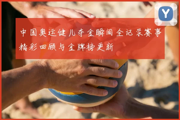 中国奥运健儿夺金瞬间全记录赛事精彩回顾与金牌榜更新
