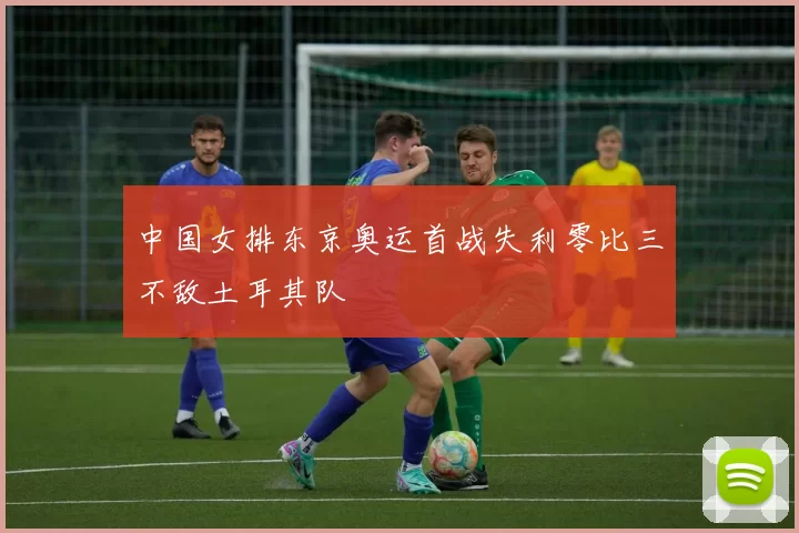 中国女排东京奥运首战失利零比三不敌土耳其队