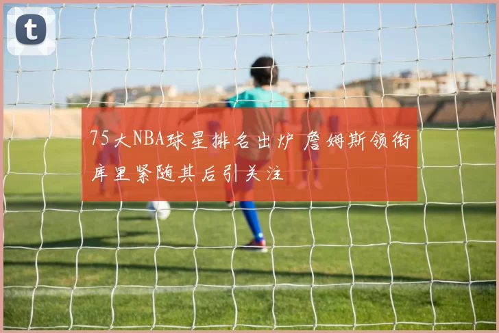 75大NBA球星排名出炉 詹姆斯领衔库里紧随其后引关注