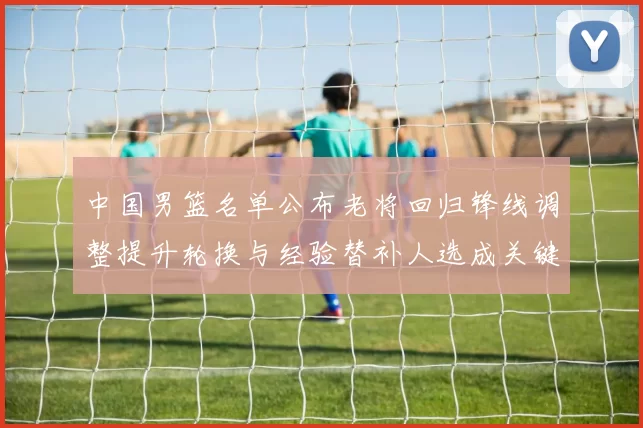 中国男篮名单公布老将回归锋线调整提升轮换与经验替补人选成关键看点