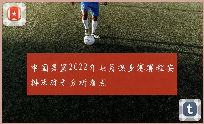 中国男篮2022年七月热身赛赛程安排及对手分析看点