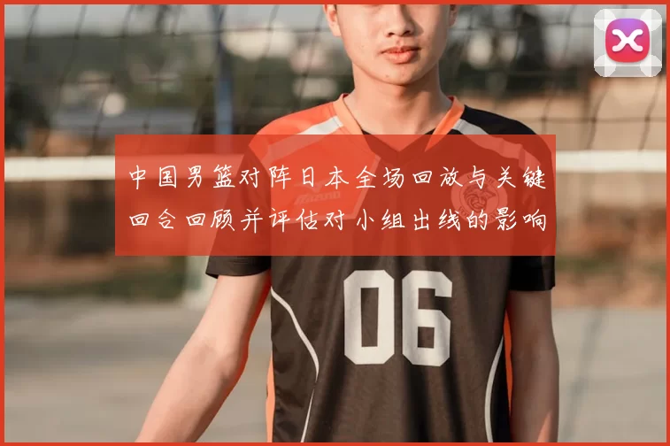 中国男篮对阵日本全场回放与关键回合回顾并评估对小组出线的影响