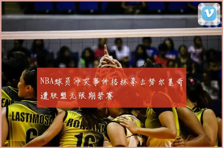 NBA球员冲突事件格林拳击努尔基奇遭联盟无限期禁赛