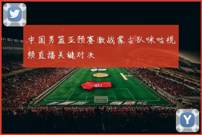 中国男篮亚预赛激战蒙古队咪咕视频直播关键对决