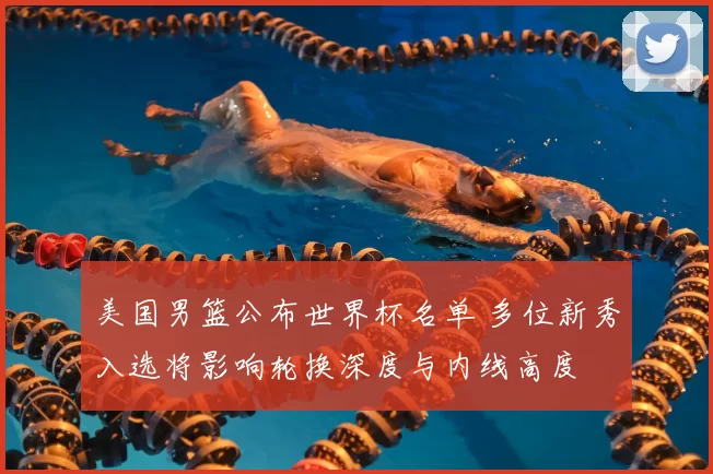 美国男篮公布世界杯名单 多位新秀入选将影响轮换深度与内线高度