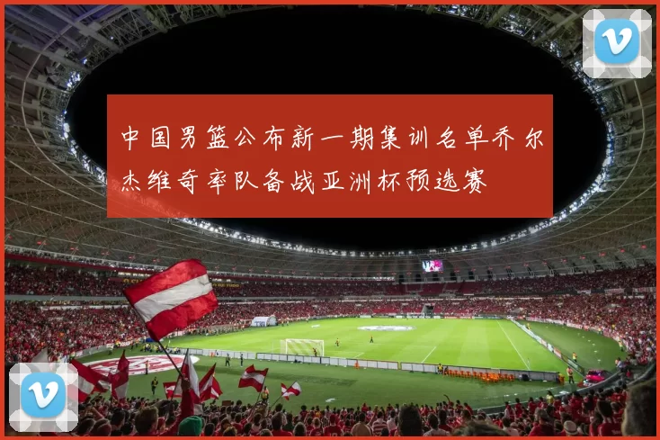 中国男篮公布新一期集训名单乔尔杰维奇率队备战亚洲杯预选赛