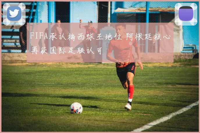 FIFA承认梅西球王地位 阿根廷核心再获国际足联认可