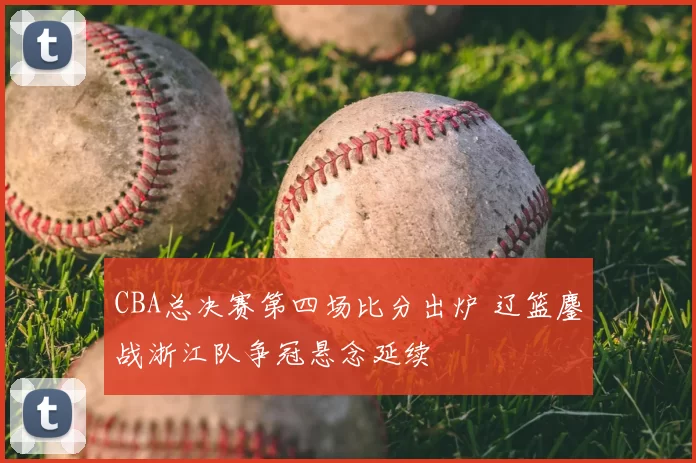 CBA总决赛第四场比分出炉 辽篮鏖战浙江队争冠悬念延续