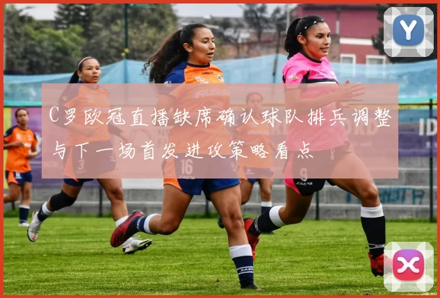 C罗欧冠直播缺席确认球队排兵调整与下一场首发进攻策略看点