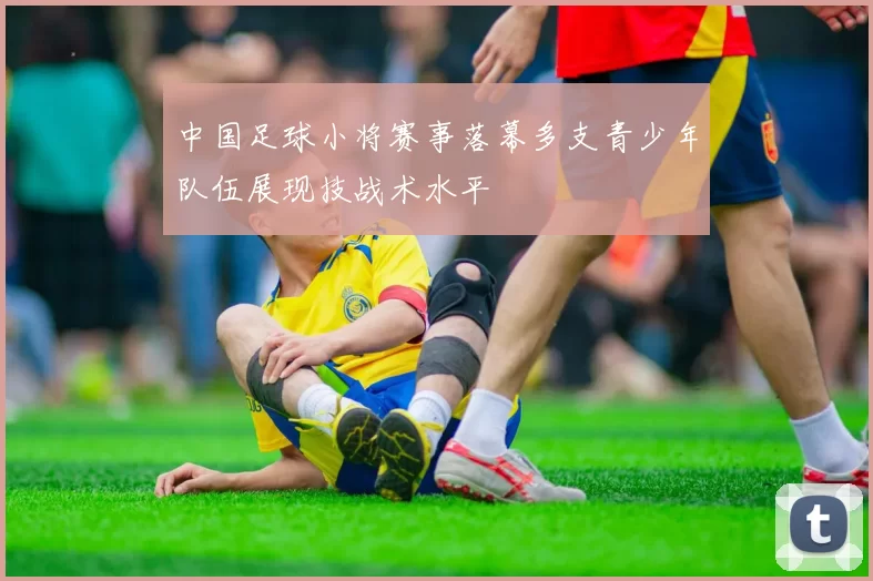 中国足球小将赛事落幕多支青少年队伍展现技战术水平