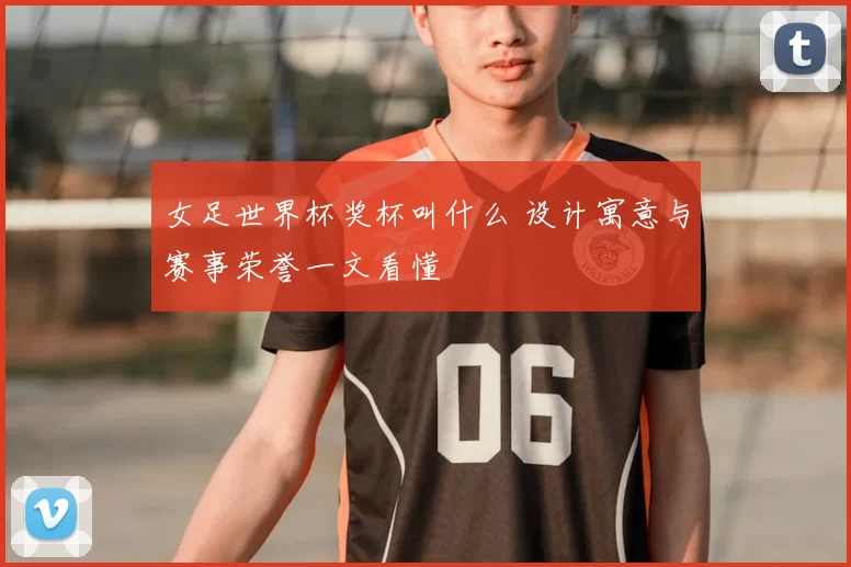 女足世界杯奖杯叫什么 设计寓意与赛事荣誉一文看懂