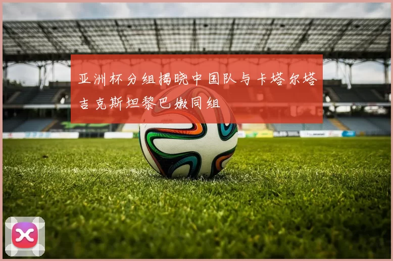 亚洲杯分组揭晓中国队与卡塔尔塔吉克斯坦黎巴嫩同组