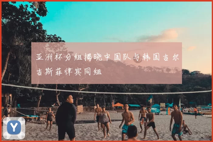 亚洲杯分组揭晓中国队与韩国吉尔吉斯菲律宾同组