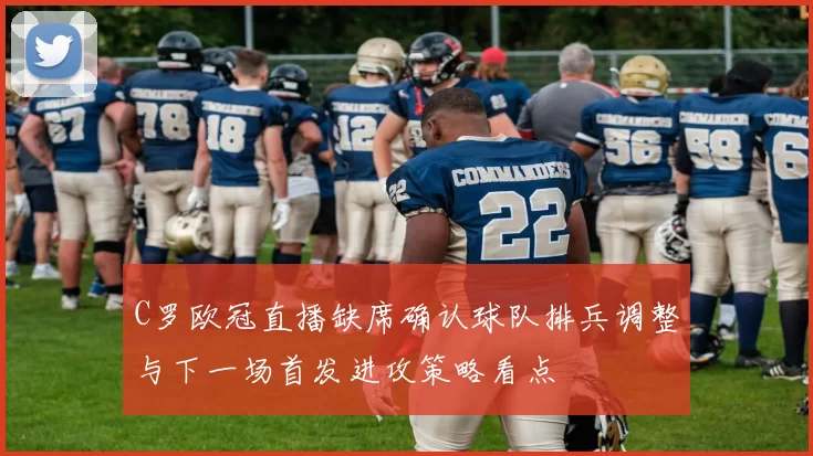 C罗欧冠直播缺席确认球队排兵调整与下一场首发进攻策略看点