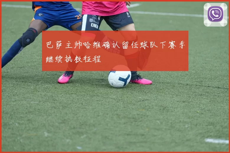 巴萨主帅哈维确认留任球队下赛季继续执教征程