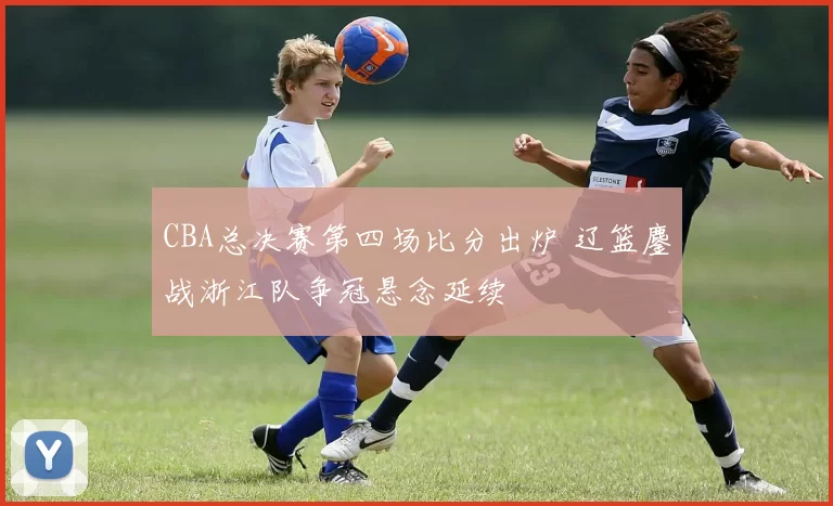 CBA总决赛第四场比分出炉 辽篮鏖战浙江队争冠悬念延续