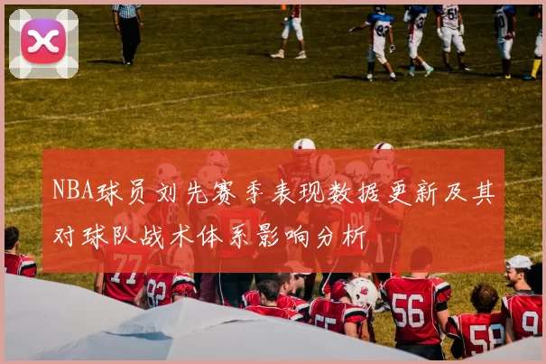 NBA球员刘先赛季表现数据更新及其对球队战术体系影响分析