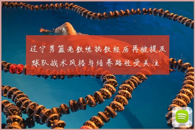 辽宁男篮老教练执教经历再被提及 球队战术风格与培养路径受关注