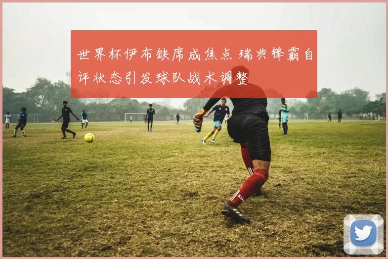 世界杯伊布缺席成焦点 瑞典锋霸自评状态引发球队战术调整