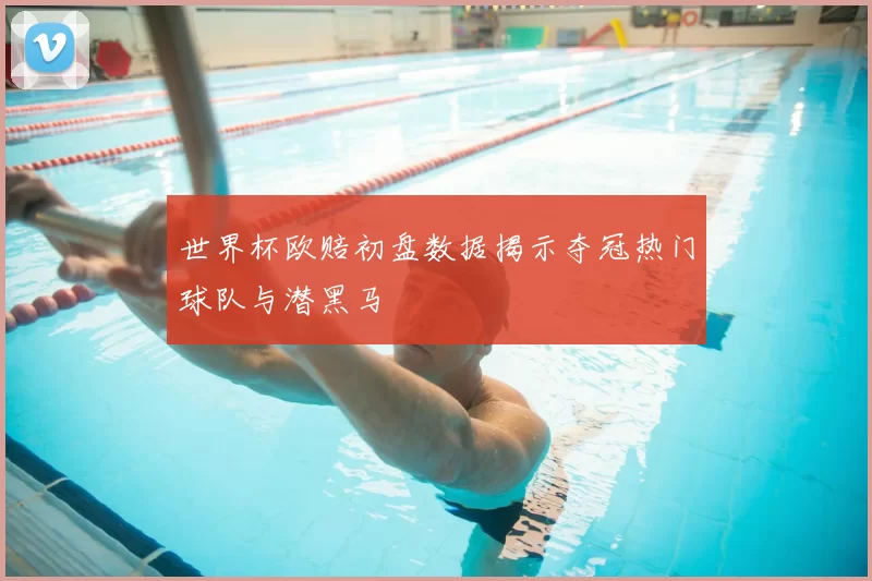 世界杯欧赔初盘数据揭示夺冠热门球队与潜黑马