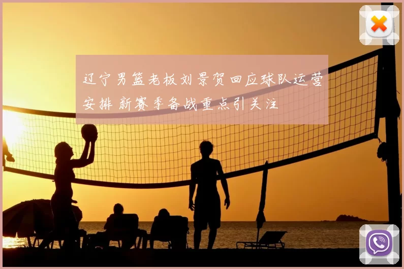 辽宁男篮老板刘景贺回应球队运营安排 新赛季备战重点引关注