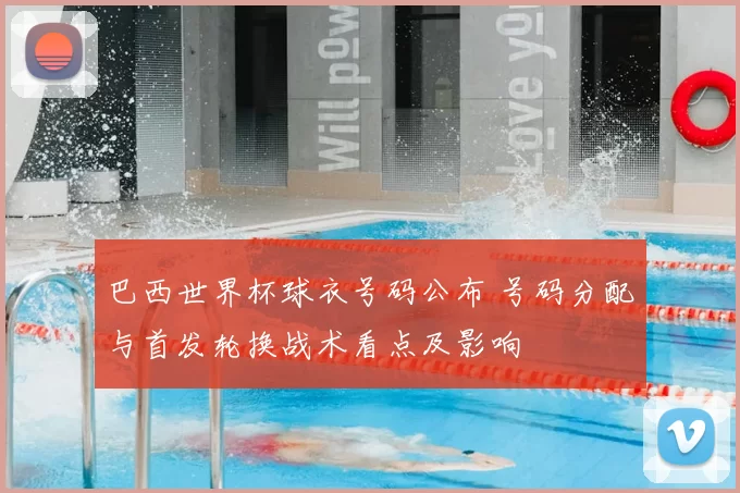 巴西世界杯球衣号码公布 号码分配与首发轮换战术看点及影响