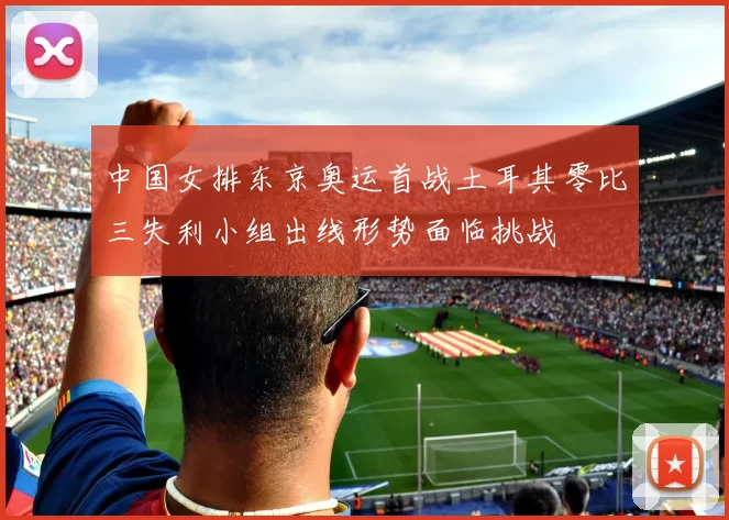 中国女排东京奥运首战土耳其零比三失利小组出线形势面临挑战