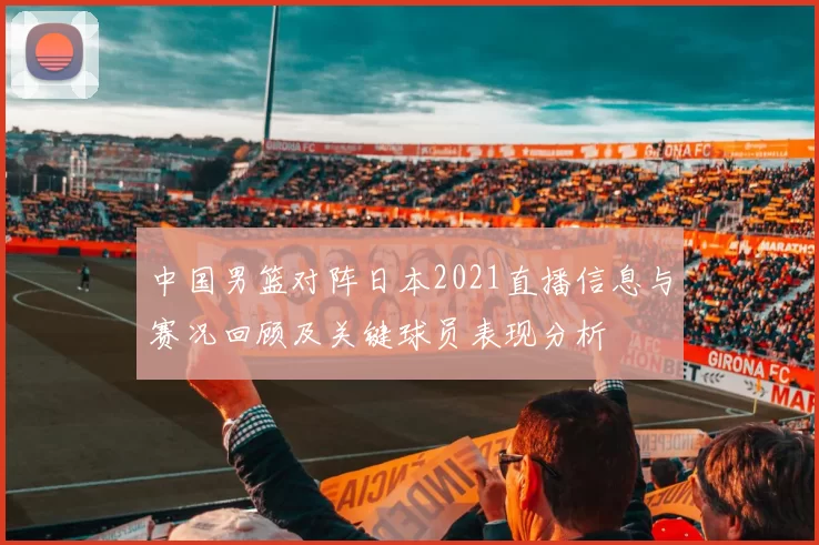 中国男篮对阵日本2021直播信息与赛况回顾及关键球员表现分析
