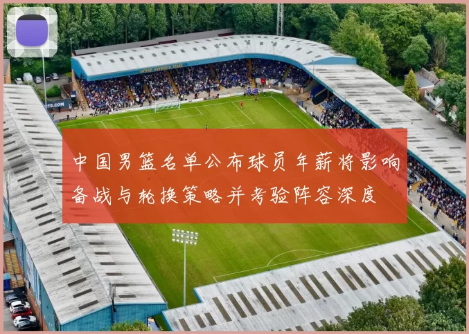 中国男篮名单公布球员年薪将影响备战与轮换策略并考验阵容深度