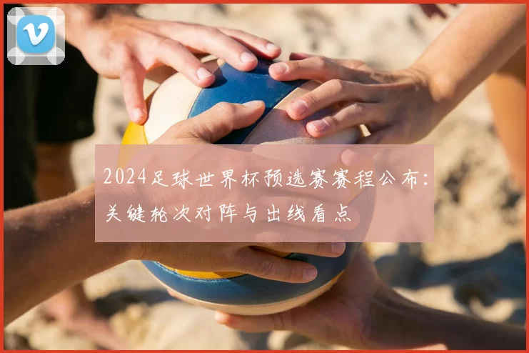 2024足球世界杯预选赛赛程公布：关键轮次对阵与出线看点