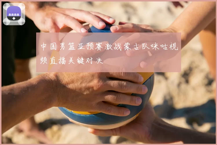 中国男篮亚预赛激战蒙古队咪咕视频直播关键对决