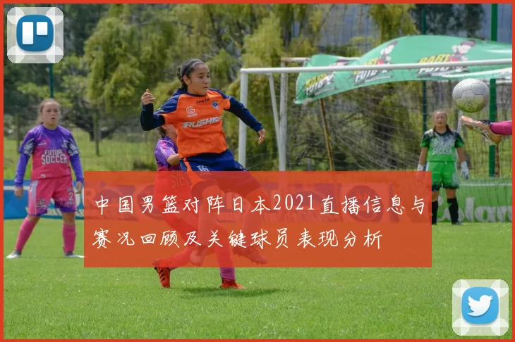 中国男篮对阵日本2021直播信息与赛况回顾及关键球员表现分析