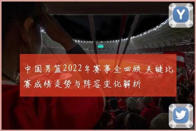 中国男篮2022年赛事全回顾 关键比赛成绩走势与阵容变化解析
