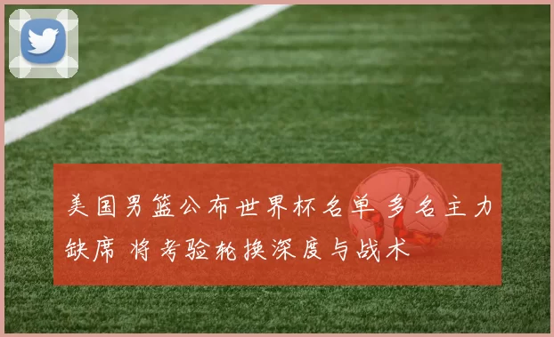美国男篮公布世界杯名单 多名主力缺席 将考验轮换深度与战术