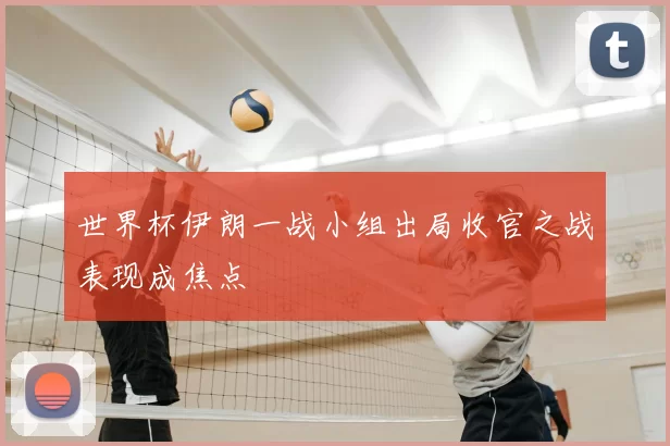 世界杯伊朗一战小组出局收官之战表现成焦点