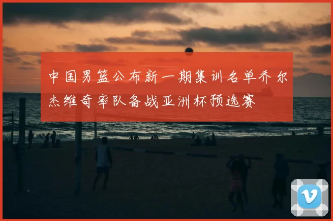 中国男篮公布新一期集训名单乔尔杰维奇率队备战亚洲杯预选赛