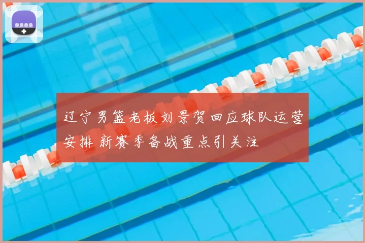 辽宁男篮老板刘景贺回应球队运营安排 新赛季备战重点引关注