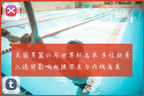 美国男篮公布世界杯名单 多位新秀入选将影响轮换深度与内线高度