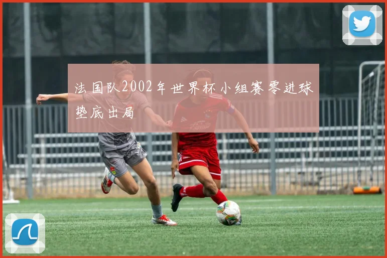 法国队2002年世界杯小组赛零进球垫底出局