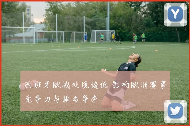 西班牙欧战处境偏低 影响欧洲赛事竞争力与排名争夺