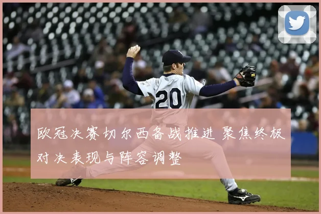 欧冠决赛切尔西备战推进 聚焦终极对决表现与阵容调整