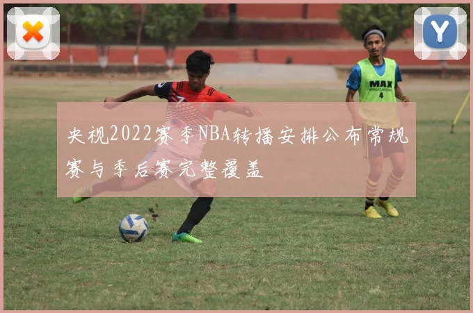 央视2022赛季NBA转播安排公布常规赛与季后赛完整覆盖